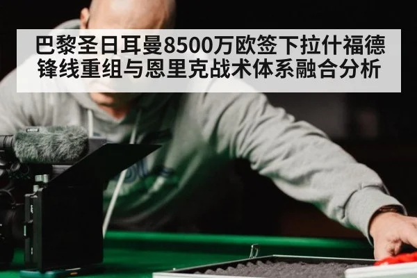 巴黎圣日耳曼8500万欧签下拉什福德锋线重组与恩里克战术体系融合分析