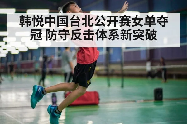 韩悦中国台北公开赛女单夺冠 防守反击体系新突破