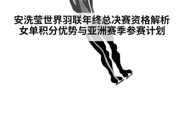 安洗莹世界羽联年终总决赛资格解析 女单积分优势与亚洲赛季参赛计划
