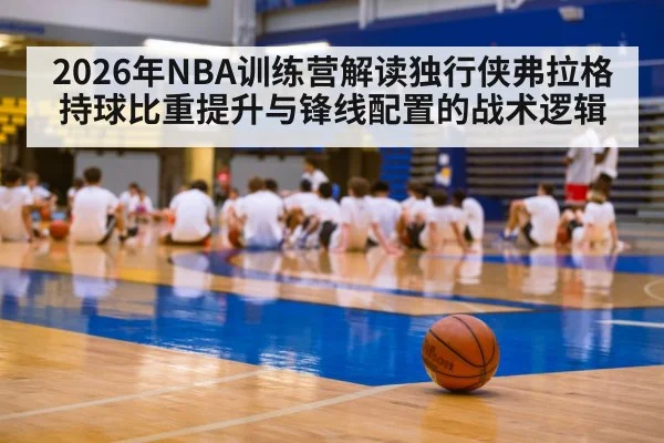 2026年NBA训练营解读独行侠弗拉格持球比重提升与锋线配置的战术逻辑