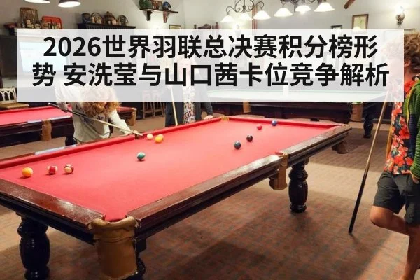 2026世界羽联总决赛积分榜形势 安洗莹与山口茜卡位竞争解析