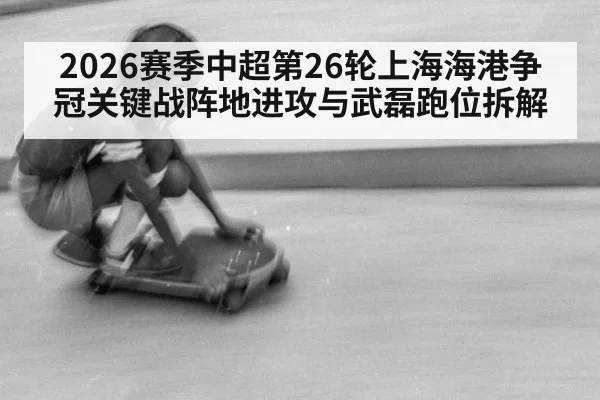 2026赛季中超第26轮上海海港争冠关键战阵地进攻与武磊跑位拆解
